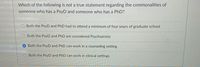 Which of the following is not a true statement regarding the commonalities of
someone who has a PsyD and someone who has a PhD?
Both the PsyD and PhD had to attend a minimum of four years of graduate school
Both the PsyD and PhD are considered Psychiatrists
Both the PsyD and PhD can work in a counseling setting
Both the PsyD and PhD can work in clinical settings
