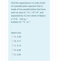 Find the capacitance ( in units of pF)
of a parallel plate capacitor that is
made of two parallel plates that have
each an area of 7.6 ×104 m2 and
separated by 4.2 mm sheet of Mylar (
K=3.2). use ɛo =
8.8542x10-12E.m-1.
%D
Select one:
А. 3.46
B. 4.17
C. 5.13
D. 6.08
E. 2.56
