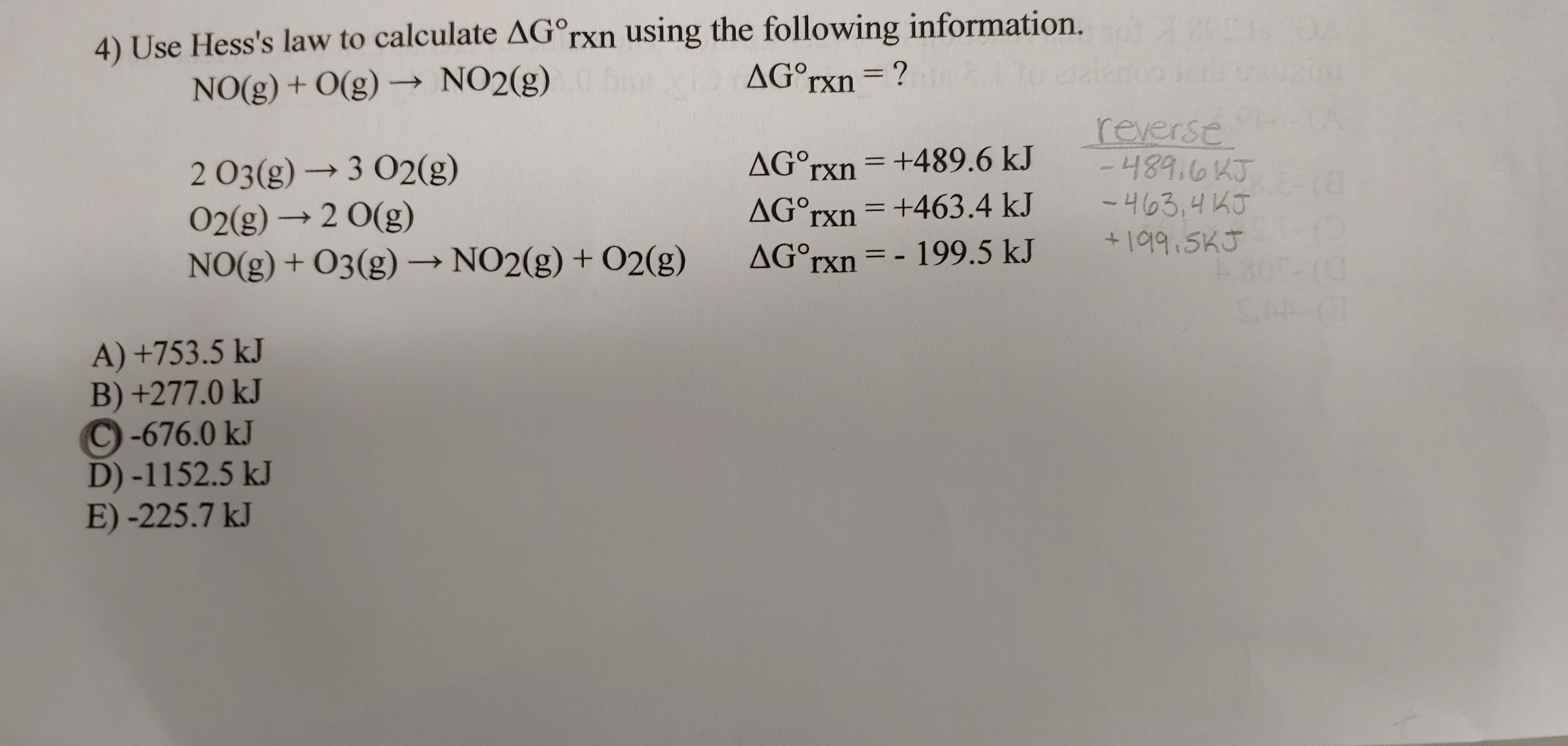 4) Use Hess's law to calculate AG°rxn using the following information. 2
NO(g) + O(g) → NO2(g)
AG°rxn=?
%3D
reverse
-489.6KJ 8
2 O3(g) → 3 02(g)
02(g) → 2 0(g)
NO(g) + O3(g)→ NO2(g) + O2(g)
AG°rxn = +489.6 kJ
AG°rxn = +463.4 kJ
-463,4 KJ
+어9.5K3
AG°rxn = - 199.5 kJ
->
A) +753.5 kJ
B) +277.0 kJ
C-676.0 kJ
D) -1152.5 kJ
E) -225.7 kJ
