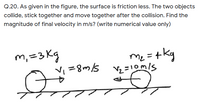 Q.20. As given in the figure, the surface is friction less. The two objects
collide, stick together and move together after the collision. Find the
magnitude of final velocity in m/s? (write numerical value only)
m, =3 Kg
Vi =8m/s
m = +kg
Syu8 =
Vz =10m/s
Me
