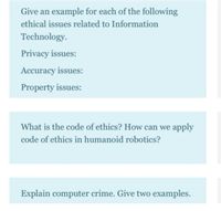 Give an example for each of the following
ethical issues related to Information
Technology.
Privacy issues:
Accuracy issues:
Property issues:
What is the code of ethics? How can we apply
code of ethics in humanoid robotics?
Explain computer crime. Give two examples.
