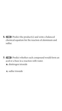 Predict the product(s) and write a balanced
chemical equation for the reaction of aluminum and
5.
T/I
sulfur.
7.
T/I
Predict whether each compound would form an
acid or a base in a reaction with water.
a. dinitrogen trioxide
c. sulfur trioxide
