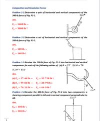 Composition and Resolution Forces
Problem 1-1:Determine a pair of horizontal and vertical components of the
340-lb force of Fig. P1-1.
340b
Ans.
15
Fx = 1600 Ib →
8.
Fy
= 3000 Ib ↑
Problem 1-2:Determine a set of horizontal and vertical components of the
200b
200-lb force of Fig. P1-2.
Ans.
Fx
= 120 Ib -
Fy =
160 Ib 4
Problem 1-3:Resolve the 100-lb force of Fig. P1-3 into horizontal and vertical
components for each of the following values of: (a) 0 = 22° (b) 0 = 78
(С) 0 — 132°
Ans.
(a) Fx = 37.46 Ib →
Fy
= 92.718 Ib
(b) Fx = 97.81 Ib →
Fy = 20.79 Ib
(b) Fx = 74.31 Ib -
Fy = 66.9 Ib ↑
%3D
100b
Problem 1-4:Resolve the 500-lb force of Fig. P1-4 into two components: a
shearing component parallel to AB and a normal component perpendicular to
АВ.
500 ib
Ans.
FH
= 400 Ib
Fy
= 300 Ib
1
3'
