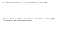 (c) What is the probability that an odd number of heads turn out in 3 flips?
(d) Suppose that the probability of getting a head is equal to 0.53 (instead of 0.6). What is
the probability that there are exactly 2 heads?
