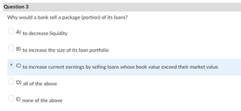 Question 3
Why would a bank sell a package (portion) of its loans?
A) to decrease liquidity
B) to increase the size of its loan portfolio
to increase current earnings by selling loans whose book value exceed their market value
D) all of the above
none of the above