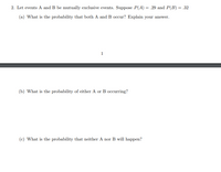 2. Let events A and B be mutually exclusive events. Suppose P(A) = .29 and P(B) = .32
(a) What is the probability that both A and B occur? Explain your answer.
1
(b) What is the probability of either A or B occurring?
(c) What is the probability that neither A nor B will happen?
