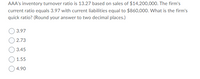 AAA's inventory turnover ratio is 13.27 based on sales of $14,200,000. The firm's
current ratio equals 3.97 with current liabilities equal to $860,000. What is the firm's
quick ratio? (Round your answer to two decimal places.)
O 3.97
O 2.73
3.45
1.55
4.90
