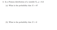 3. In a Poisson distribution of a variable X, µ = 0.3
(a) What is the probability that X = 0?
(b) What is the probability that X > 0
