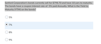 Sanford Corporation's bonds currently sell for $798.70 and have 10 yars to maturity.
The bonds have a coupon interest rate of 5% paid Annually. What is the Yield to
Maturity (YTM) on the bonds?
5%
7%
8%
9%