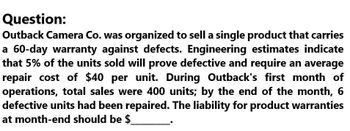 Question:
Outback Camera Co. was organized to sell a single product that carries
a 60-day warranty against defects. Engineering estimates indicate
that 5% of the units sold will prove defective and require an average
repair cost of $40 per unit. During Outback's first month of
operations, total sales were 400 units; by the end of the month, 6
defective units had been repaired. The liability for product warranties
at month-end should be $