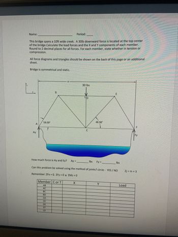 **Bridge Structural Analysis Exercise**

**Name:** ____________   
**Period:** _____  

This exercise involves analyzing a bridge structure that spans a 10ft wide creek. A 30lb downward force is exerted at the top center of the bridge. Your task is to calculate the load forces and the X and Y components for each member of the bridge. Round off your answers to two decimal places. For each member, specify whether it is in tension or compression.

All diagrams and triangle representations should be drawn on the back of this page or on an additional sheet. The bridge is assumed to be symmetrical and static.

**Diagram Explanation:**

- The bridge diagram is a symmetrical truss structure. The top central point is marked with a downward force of 30 lbs. 
- The X-axis runs horizontally, and the Y-axis runs vertically.
- Notations for key points of interest are A, B, C, D, E, and F.
- Angles of 58.00° and 48.98° are labeled to help with trigonometric calculations of forces.
- Support reactions Ay and Fy are shown at the base of the structure.

**Questions:**

- Calculate the forces Ay and Ey.
  - Ay = _________ lbs
  - Fy = _________ lbs

- Determine if this problem can be solved using the method of joints. Circle: YES / NO

- Note the equilibrium equations: 
  - ∑Fx = 0
  - ∑Fy = 0
  - ∑MZ = 0

**Table for Analysis:**

| Member | C or T | X  | Y  | Load |
|--------|--------|----|----|------|
| AB     |        |    |    |      |
| AC     |        |    |    |      |
| BC     |        |    |    |      |
| BD     |        |    |    |      |
| CD     |        |    |    |      |
| CE     |        |    |    |      |
| DE     |        |    |    |      |
| EF     |        |    |    |      |
| CF     |        |    |    |      |

**Instructions:**

1. Fill out the table for each member of the bridge, noting whether the member is in compression (C) or tension (T) and calculating the X and Y force components along with the total