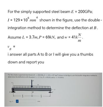 For the simply supported steel beam E = 200GPa;
4
I = 129 × 10 mm² shown in the figure, use the double-
integration method to determine the deflection at B.
N
Assume L = 3.7m, P = 69kN, and w = 41k-
ν
m
B
i answer all parts A to B or I will give you a thumbs
down and report you
For the simply supported steel beam [E=200 GPa; I = 129 x 100 mm'] shown in the figure, use the double-integration method to
determine the deflection at B. Assume L= 3.7 m, P = 69 kN, and w = 41 kN/m.
UB=
22
B
W
22
mm