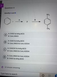 Question 4
Co
Identify A and B
NO2
P
A: CH3CI & Anhy.AlCl3
A
B: Conc.HN03
A: CH3CI & Anhy.AICI3
B
B: Conc.HNO3 & Conc.H2SO4
A: CH3COCI & Anhy.AICI3
B: Conc.HNO3 & Conc.H2S04
A: Conc.HNO3 & Conc.H2S04
D
B: CH3CI & Anhy.AICI3
O 52 minutes remaining
Type here to search
