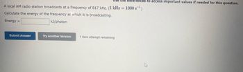 A local AM radio station broadcasts at a frequency of 817 kHz. (1 kHz = 1000 s¹)
Calculate the energy of the frequency at which it is broadcasting.
Energy =
kJ/photon
Submit Answer
Use the References to access important values if needed for this question.
Try Another Version
1 item attempt remaining