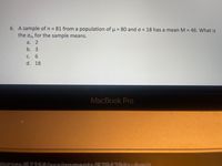 6. A sample of n 81 from a population of u = 80 ando = 18 has a mean M =
the om for the sample means.
46. What is
%3D
a. 2
b. 3
С.
6.
d. 18
MacBook Pro
ssionments/879429suhmi
