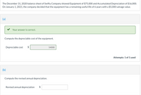 The December 31, 2020 balance sheet of Swifty Company showed Equipment of $75,000 and Accumulated Depreciation of $16,000.
On January 1, 2021, the company decided that the equipment has a remaining useful life of 6 years with a $5,000 salvage value.
(a)
Your answer is correct.
Compute the depreciable cost of the equipment.
Depreciable cost
54000
Attempts: 1 of 1 used
(b)
Compute the revised annual depreciation.
Revised annual depreciation
$
