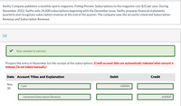 Swifty Company publishes a monthly sports magazine, Fishing Preview. Subscriptions to the magazine cost $25 per year. During
November 2022, Swifty sells 24,000 subscriptions beginning with the December issue. Swifty prepares financial statements
quarterly and recognizes subscription revenue at the end of the quarter. The company uses the accounts Unearned Subscription
Revenue and Subscription Revenue.
(a)
Your answer is correct.
Prepare the entry in November for the receipt of the subscriptions. (Credit account titles are automatically indented when amount is
entered. Do not indent manually.)
Date Account Titles and Explanation
Debit
Credit
Nov.
Cash
600000
30
Unearned Subscription Revenue
600000
