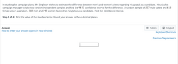 In studying his campaign plans, Mr. Singleton wishes to estimate the difference between men's and women's views regarding his appeal as a candidate. He asks his
campaign manager to take two random independent samples and find the 98 % confidence interval for the difference. A random sample of 537 male voters and 613
female voters was taken. 303 men and 193 women favored Mr. Singleton as a candidate. Find this confidence interval.
Step 3 of 4: Find the value of the standard error. Round your answer to three decimal places.
Answer
How to enter your answer (opens in new window)
Tables
Keypad
Keyboard Shortcuts
Previous Step Answers