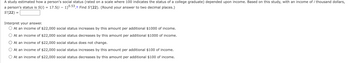 A study estimated how a person's social status (rated on a scale where 100 indicates the status of a college graduate) depended upon income. Based on this study, with an income of i thousand dollars,
a person's status is S(i) = 17.5(i – 1)0.53.† Find S'(22). (Round your answer to two decimal places.)
S'(22) =
Interpret your answer.
At an income of $22,000 social status increases by this amount per additional $1000 of income.
At an income of $22,000 social status decreases by this amount per additional $1000 of income.
At an income of $22,000 social status does not change.
At an income of $22,000 social status increases by this amount per additional $100 of income.
At an income of $22,000 social status decreases by this amount per additional $100 of income.