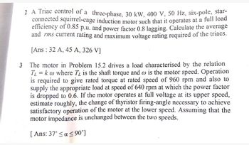 2 A Triac control of a three-phase, 30 kW, 400 V, 50 Hz, six-pole, star-
connected squirrel-cage induction motor such that it operates at a full load
efficiency of 0.85 p.u. and power factor 0.8 lagging. Calculate the average
and rms current rating and maximum voltage rating required of the triacs.
[Ans: 32 A, 45 A, 326 VJ
3
The motor in Problem 15.2 drives a load characterised by the relation
T₁ = ko where T₁ is the shaft torque and w is the motor speed. Operation
is required to give rated torque at rated speed of 960 rpm and also to
supply the appropriate load at speed of 640 rpm at which the power factor
is dropped to 0.6. If the motor operates at full voltage at its upper speed,
estimate roughly, the change of thyristor firing-angle necessary to achieve
satisfactory operation of the motor at the lower speed. Assuming that the
motor impedance is unchanged between the two speeds.
[Ans: 37° ≤ a ≤90°]