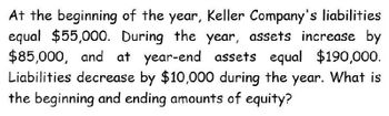 At the beginning of the year, Keller Company's liabilities
equal $55,000. During the year, assets increase by
$85,000, and at year-end assets equal $190,000.
Liabilities decrease by $10,000 during the year. What is
the beginning and ending amounts of equity?