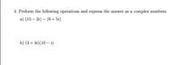 4. Perform the following operations and express the answer as complex numbers.

a) \((15 - 2i) - (6 + 5i)\)

b) \((3 + 4i)(10 - i)\)