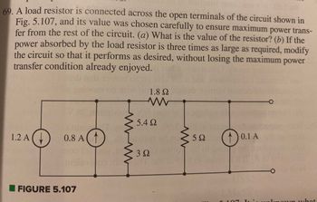 OUT 189
69. A load resistor is connected across the open terminals of the circuit shown in
Fig. 5.107, and its value was chosen carefully to ensure maximum power trans-
fer from the rest of the circuit. (a) What is the value of the resistor? (b) If the
power
absorbed by the load resistor is three times as large as required, modify
the circuit so that it performs as desired, without losing the maximum power
transfer condition already enjoyed.
1.2 A
20
0.8 A
FIGURE 5.107
Yo
www
Gint
r
1.8 Ω
www
5.4 Ω
3 Ω
w
5Ω
D
0.1 A
is unknown what