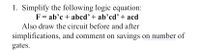 1. Simplify the following logic equation:
F = ab'c + abed'+ ab’cd' + acd
Also draw the circuit before and after
simplifications, and comment on savings on number of
gates.
