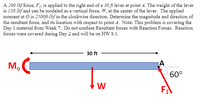 A 200 lbf force, F, is applied to the right end of a 30 ft lever at point A. The weight of the lever
is 150 lbf and can be modeled as a vertical force, W, at the center of the lever. The applied
moment at O is 2500ft-lbf in the elockwise direction. Determine the magnitude and direction of
the resultant force, and its location with respect to point A. Note: This problem is covering the
Day 1 material from Week 7. Do not confuse Resultant forces with Reaction Forces. Reaction
forces were covered during Day 2 and will be on HW 8.1.
30 ft
M.
60°
