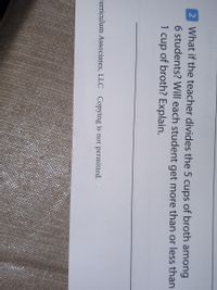 2 What if the teacher divides the 5 cups of broth among
6 students? Will each student get more than or less than
1 cup of broth? Explain.
Curriculum Associates, LLC Copying is not permitted.
