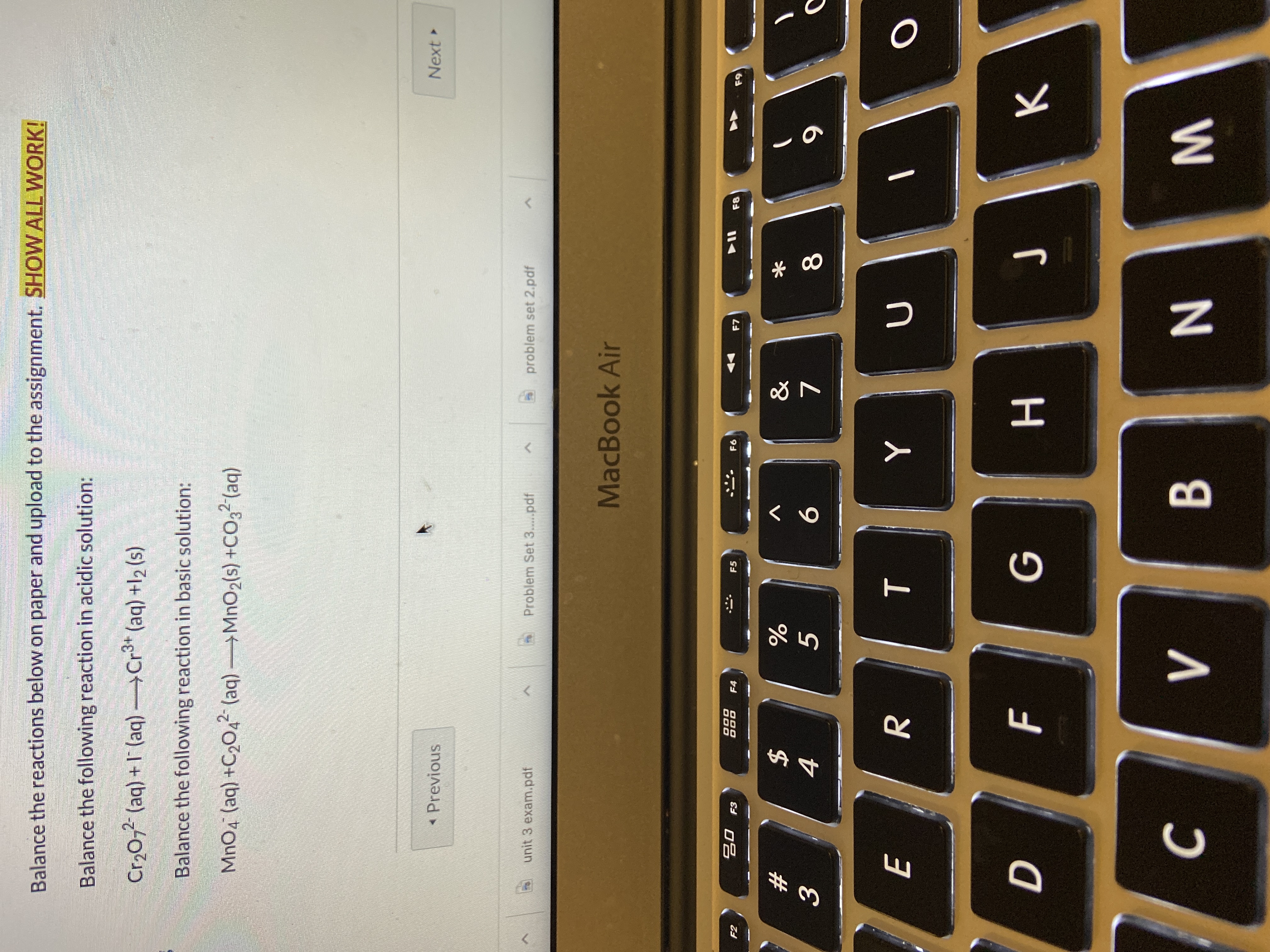 Balance the reactions below on paper and upload to the assignment. SHOW ALL WORK!
Balance the following reaction in acidic solution:
Cr,0,2 (aq) + I' (aq)Cr3+ (aq) +12 (s)
+Cr* (aq) +l2 (s)
Balance the following reaction in basic solution:
MnO4 (aq) +C2O42 (aq) MnO2(s) +CO32 (aq)
Previous
Next
unit 3 exam.pdf
Problem Set 3...pdf
problem set 2.pdf
MacBook Air
20 F3
F2
F4
F5
F6
F7
F8
F9
23
&
4
9.
E
D
н
J
B
くo
TI
