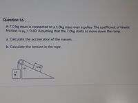 Question 16,.
A 7.0 kg mass is connected to a 1.0kg mass over a pulley. The coefficient of kinetic
friction is uk = 0.40. Assuming that the 7.0Okg starts to move down the ramp:
%3D
a. Calculate the acceleration of the masses.
b. Calculate the tension in the rope.
7.0 kg
35
1.0
kg
