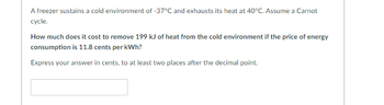 A freezer sustains a cold environment of -37°C and exhausts its heat at 40°C. Assume a Carnot
cycle.
How much does it cost to remove 199 kJ of heat from the cold environment if the price of energy
consumption is 11.8 cents per kWh?
Express your answer in cents, to at least two places after the decimal point.