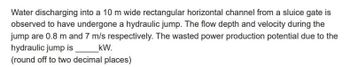 Water discharging into a 10 m wide rectangular horizontal channel from a sluice gate is
observed to have undergone a hydraulic jump. The flow depth and velocity during the
jump are 0.8 m and 7 m/s respectively. The wasted power production potential due to the
hydraulic jump is
kW.
(round off to two decimal places)