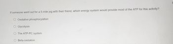 **Question:**
If someone went out for a 5-mile jog with their friend, which energy system would provide most of the ATP for this activity?

**Options:**
- Oxidative phosphorylation
- Glycolysis
- The ATP-PC system
- Beta-oxidation

**Explanation:** 
This question is exploring the primary energy system used during prolonged aerobic exercise like jogging. Understanding which energy system predominates can help in enhancing performance and training strategies.