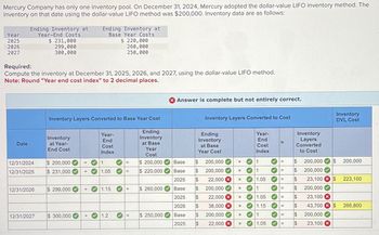 Mercury Company has only one inventory pool. On December 31, 2024, Mercury adopted the dollar-value LIFO inventory method. The
inventory on that date using the dollar-value LIFO method was $200,000. Inventory data are as follows:
Year
2025
2026
2027
Ending Inventory at
Year-End Costs
$ 231,000
299,000
300,000
Date
Required:
Compute the inventory at December 31, 2025, 2026, and 2027, using the dollar-value LIFO method.
Note: Round "Year end cost index" to 2 decimal places.
12/31/2024
12/31/2025
12/31/2026
12/31/2027
Inventory Layers Converted to Base Year Cost
Ending
Inventory
at Base
Inventory
at Year-
End Cost
$ 200,000
$ 231,000
$ 299,000
$ 300,000
>
>
+
Ending Inventory at
Base Year Costs
$ 220,000
260,000
250,000
+
+
Year-
End
Cost
Index
1
1.05
1.15
1.2
>
=
=
=
11
=
Year
Cost
$ 200,000
$ 220,000
$ 260,000
$ 250,000
X Answer is complete but not entirely correct.
Inventory Layers Converted to Cost
Ending
Inventory
at Base
Year Cost
Base $
Base $
2025 $
Base $
2025 $
2026 $
Base $
2025 $
200,000
200,000
22,000 X
200,000
22,000 X
38,000 X
200,000✔
22,000 X
X
X
X
X
X
X
X
Year-
End
Cost
Index
1
1
1.05 ✓E
333
1
✓1.05
1.15
1
1.05
=
33333
=
=
E
=
=
=
Inventory
Layers
Converted
to Cost
$
$
$
$
$
$
$
$
200,000
200,000
23,100 x $
200,000
23,100 X
43,700 X $
200,000
23,100 X
Inventory
DVL Cost
$
200,000
223,100
266,800