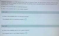 Computer purchases: Out of 802 large purchases made at a computer retailer, 342 were personal computers, 392 were laptop
computers, and 68 were printers. As a part of an audit, one purchase record is sampled at random. Round the answers to four
decimal places, as needed.
(a) What is the probability that It is a personal computer?
(b) What is the probability that it is not a laptop computer?
Part 1 of 2
(a) What is the probability.that it is a personal computer?
The probability that it is a personal computer is
Part 2 of 2
(b) What is the probability that it is not a laptop computer?
The probability that it is not a laptop computer is
