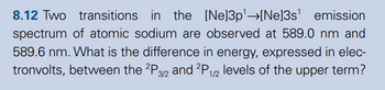 8.12 Two transitions in the [Ne] 3p¹→[Ne]3s' emission
spectrum of atomic sodium are observed at 589.0 nm and
589.6 nm. What is the difference in energy, expressed in elec-
tronvolts, between the 2P 3/2 and 2P 1/2 levels of the upper term?