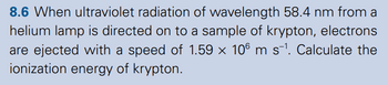 8.6 When ultraviolet radiation of wavelength 58.4 nm from a
helium lamp is directed on to a sample of krypton, electrons
are ejected with a speed of 1.59 x 106 m s-1. Calculate the
ionization energy of krypton.