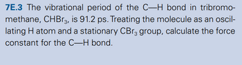 7E.3 The vibrational period of the C-H bond in tribromo-
methane, CHBг3, is 91.2 ps. Treating the molecule as an oscil-
lating H atom and a stationary CBг3 group, calculate the force
constant for the C-H bond.