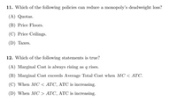 11. Which of the following policies can reduce a monopoly's deadweight loss?
(A) Quotas.
(B) Price Floors.
(C) Price Ceilings.
(D) Taxes.
12. Which of the following statements is true?
(A) Marginal Cost is always rising as q rises.
(B) Marginal Cost exceeds Average Total Cost when MC < ATC.
(C) When MC < ATC, ATC is increasing.
(D) When MC > ATC, ATC is increasing.
