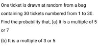 One ticket is drawn at random from a bag
containing 30 tickets numbered from 1 to 30.
Find the probability that, (a) It is a multiple of 5
or 7
(b) It is a multiple of 3 or 5
