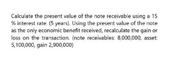 Calculate the present value of the note receivable using a 15
% interest rate. (5 years). Using the present value of the note
as the only economic benefit received, recalculate the gain or
loss on the transaction. (note receivables: 8,000,000, asset:
5,100,000, gain 2,900,000)