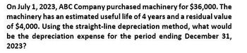 On July 1, 2023, ABC Company purchased machinery for $36,000. The
machinery has an estimated useful life of 4 years and a residual value
of $4,000. Using the straight-line depreciation method, what would
be the depreciation expense for the period ending December 31,
2023?