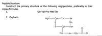 Peptide Structure
Construct the primary structure of the following oligopeptides, preferably in their
zigzag formulas.
1.
Gly-Val-Pro-Met-Thr
2. Oxytocin:
H3N-
-Çys-Tyr-
ĠIn
-lle
Ś-
-Çys
-Åsn
Pro-Leu-Gly-
