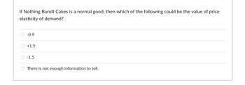If Nothing Bundt Cakes is a normal good, then which of the following could be the value of price
elasticity of demand?
-0.9
+1.5
-1.5
There is not enough information tell.