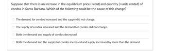 Suppose that there is an increase in the equilibrium price (=rent) and quantity (=units rented) of
condos in Santa Barbara. Which of the following could be the cause of this change?
The demand for condos increased and the supply did not change.
The supply of condos increased and the demand for condos did not change.
Both the demand and supply of condos decreased.
Both the demand and the supply for condos increased and supply increased by more than the demand.