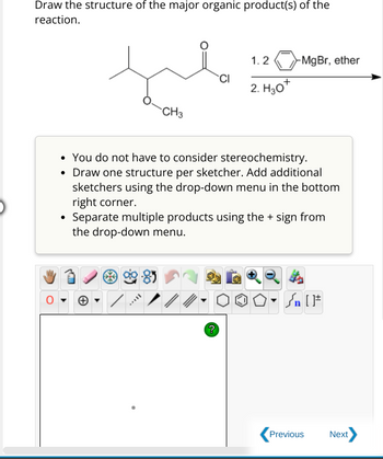 Draw the structure of the major organic product(s) of the
reaction.
CH3
S
You do not have to consider stereochemistry.
• Draw one structure per sketcher. Add additional
sketchers using the drop-down menu in the bottom
right corner.
Separate multiple products using the + sign from
the drop-down menu.
///
CI
?
1.2 MgBr, ether
2. H₂0+
| [ ]#
Previous
Next