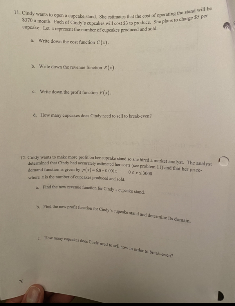 $370 a month. Each of Cindy's cupcakes will cost $3 to produce. She plans to charge $5 per
cupcake. Let x represent the number of cupcakes produced and sold.
11. Cindy wants to open a cupcake stand. She estimates that the cost of operating the stand will be
a. Write down the cost function C (x).
b. Write down the revenue function R(x).
c. Write down the profit function P(x).
d. How many cupcakes does Cindy need to sell to break-even?
12. Cindy wants to make more profit on her cupcake stand so she hired a market analyst. The analyst
determined that Cindy had accurately estimated her costs (see problem 11) and that her price-
demand function is given by p(x) = 6.8 – 0.001x
where xis the number of cupcakes produced and sold.
0SxS 3000
. Find the new revenue function for Cindy's cupcake stand.
Find the new profit function for Cindy's cupcake stand and determine its domain.
How many cupcakes does Cindy need to sell now in order to break-even?
76

