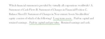 Which financial statement is provided by virtually all corporations worldwide? A.
Statement of Cash Flows B. Statement of Changes in Financial Position C.
Balance Sheet D. Statement of Changes in Non-current Assets Stockholders'
equity consists of which of the following? Long-term assets.. Paid-in capital and
retained earnings.. Paid-in capital and par value. Retained earnings and cash.